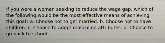 if you were a woman seeking to reduce the wage gap, which of the following would be the most effective means of achieving this goal? a. Choose not to get married. b. Choose not to have children. c. Choose to adopt masculine attributes. d. Choose to go back to school.