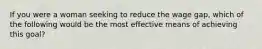 If you were a woman seeking to reduce the wage gap, which of the following would be the most effective means of achieving this goal?