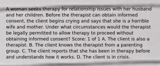 A woman seeks therapy for relationship issues with her husband and her children. Before the therapist can obtain informed consent, the client begins crying and says that she is a horrible wife and mother. Under what circumstances would the therapist be legally permitted to allow therapy to proceed without obtaining informed consent? Score: 1 of 1 A. The client is also a therapist. B. The client knows the therapist from a parenting group. C. The client reports that she has been in therapy before and understands how it works. D. The client is in crisis.