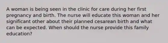 A woman is being seen in the clinic for care during her first pregnancy and birth. The nurse will educate this woman and her significant other about their planned cesarean birth and what can be expected. When should the nurse provide this family education?