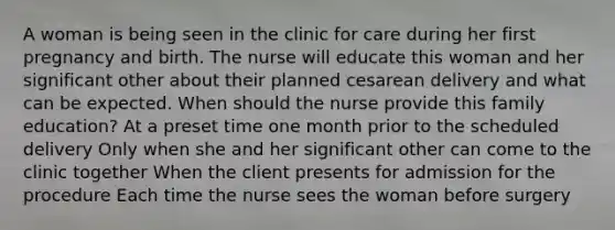 A woman is being seen in the clinic for care during her first pregnancy and birth. The nurse will educate this woman and her significant other about their planned cesarean delivery and what can be expected. When should the nurse provide this family education? At a preset time one month prior to the scheduled delivery Only when she and her significant other can come to the clinic together When the client presents for admission for the procedure Each time the nurse sees the woman before surgery