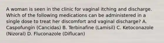 A woman is seen in the clinic for vaginal itching and discharge. Which of the following medications can be administered in a single dose to treat her discomfort and vaginal discharge? A. Caspofungin (Cancidas) B. Terbinafine (Lamisil) C. Ketoconazole (Nizoral) D. Fluconazole (Diflucan)