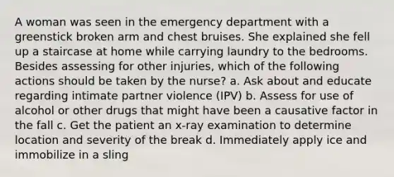 A woman was seen in the emergency department with a greenstick broken arm and chest bruises. She explained she fell up a staircase at home while carrying laundry to the bedrooms. Besides assessing for other injuries, which of the following actions should be taken by the nurse? a. Ask about and educate regarding intimate partner violence (IPV) b. Assess for use of alcohol or other drugs that might have been a causative factor in the fall c. Get the patient an x-ray examination to determine location and severity of the break d. Immediately apply ice and immobilize in a sling