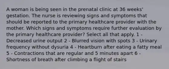 A woman is being seen in the prenatal clinic at 36 weeks' gestation. The nurse is reviewing signs and symptoms that should be reported to the primary healthcare provider with the mother. Which signs and symptoms require further evaluation by the primary healthcare provider? Select all that apply. 1 - Decreased urine output 2 - Blurred vision with spots 3 - Urinary frequency without dysuria 4 - Heartburn after eating a fatty meal 5 - Contractions that are regular and 5 minutes apart 6 - Shortness of breath after climbing a flight of stairs