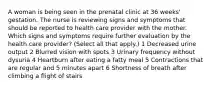 A woman is being seen in the prenatal clinic at 36 weeks' gestation. The nurse is reviewing signs and symptoms that should be reported to health care provider with the mother. Which signs and symptoms require further evaluation by the health care provider? (Select all that apply.) 1 Decreased urine output 2 Blurred vision with spots 3 Urinary frequency without dysuria 4 Heartburn after eating a fatty meal 5 Contractions that are regular and 5 minutes apart 6 Shortness of breath after climbing a flight of stairs