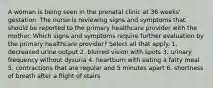 A woman is being seen in the prenatal clinic at 36 weeks' gestation. The nurse is reviewing signs and symptoms that should be reported to the primary healthcare provider with the mother. Which signs and symptoms require further evaluation by the primary healthcare provider? Select all that apply. 1. decreased urine output 2. blurred vision with spots 3. urinary frequency without dysuria 4. heartburn with eating a fatty meal 5. contractions that are regular and 5 minutes apart 6. shortness of breath after a flight of stairs