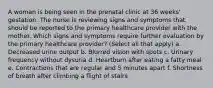 A woman is being seen in the prenatal clinic at 36 weeks' gestation. The nurse is reviewing signs and symptoms that should be reported to the primary healthcare provider with the mother. Which signs and symptoms require further evaluation by the primary healthcare provider? (Select all that apply) a. Decreased urine output b. Blurred vision with spots c. Urinary frequency without dysuria d. Heartburn after eating a fatty meal e. Contractions that are regular and 5 minutes apart f. Shortness of breath after climbing a flight of stairs