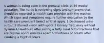 A woman is being seen in the prenatal clinic at 36 weeks' gestation. The nurse is reviewing signs and symptoms that should be reported to health care provider with the mother. Which signs and symptoms require further evaluation by the health care provider? Select all that apply. 1 Decreased urine output 2 Blurred vision with spots 3 Urinary frequency without dysuria 4 Heartburn after eating a fatty meal 5 Contractions that are regular and 5 minutes apart 6 Shortness of breath after climbing a flight of stairs