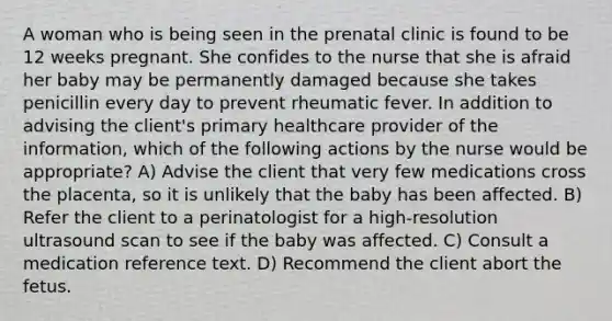 A woman who is being seen in the prenatal clinic is found to be 12 weeks pregnant. She confides to the nurse that she is afraid her baby may be permanently damaged because she takes penicillin every day to prevent rheumatic fever. In addition to advising the client's primary healthcare provider of the information, which of the following actions by the nurse would be appropriate? A) Advise the client that very few medications cross the placenta, so it is unlikely that the baby has been affected. B) Refer the client to a perinatologist for a high-resolution ultrasound scan to see if the baby was affected. C) Consult a medication reference text. D) Recommend the client abort the fetus.