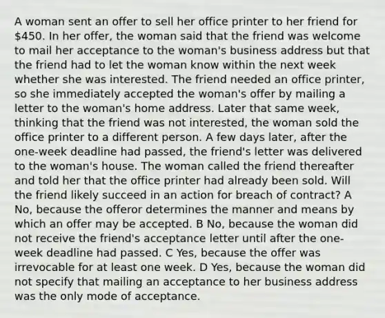 A woman sent an offer to sell her office printer to her friend for 450. In her offer, the woman said that the friend was welcome to mail her acceptance to the woman's business address but that the friend had to let the woman know within the next week whether she was interested. The friend needed an office printer, so she immediately accepted the woman's offer by mailing a letter to the woman's home address. Later that same week, thinking that the friend was not interested, the woman sold the office printer to a different person. A few days later, after the one-week deadline had passed, the friend's letter was delivered to the woman's house. The woman called the friend thereafter and told her that the office printer had already been sold. Will the friend likely succeed in an action for breach of contract? A No, because the offeror determines the manner and means by which an offer may be accepted. B No, because the woman did not receive the friend's acceptance letter until after the one-week deadline had passed. C Yes, because the offer was irrevocable for at least one week. D Yes, because the woman did not specify that mailing an acceptance to her business address was the only mode of acceptance.