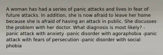 A woman has had a series of panic attacks and lives in fear of future attacks. In addition, she is now afraid to leave her home because she is afraid of having an attack in public. She discusses the problem with her doctor. What diagnosis is most likely? -panic attack with anxiety -panic disorder with agoraphobia -panic attack with fears of persecution -panic disorder with social phobia