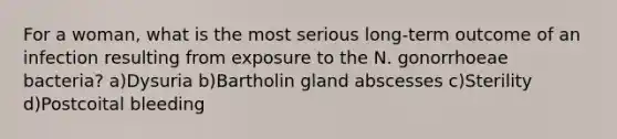 For a woman, what is the most serious long-term outcome of an infection resulting from exposure to the N. gonorrhoeae bacteria? a)Dysuria b)Bartholin gland abscesses c)Sterility d)Postcoital bleeding