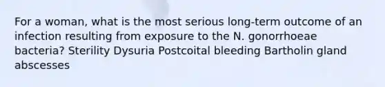 For a woman, what is the most serious long-term outcome of an infection resulting from exposure to the N. gonorrhoeae bacteria? Sterility Dysuria Postcoital bleeding Bartholin gland abscesses