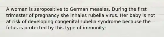 A woman is seropositive to German measles. During the first trimester of pregnancy she inhales rubella virus. Her baby is not at risk of developing congenital rubella syndrome because the fetus is protected by this type of immunity: