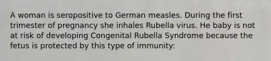 A woman is seropositive to German measles. During the first trimester of pregnancy she inhales Rubella virus. He baby is not at risk of developing Congenital Rubella Syndrome because the fetus is protected by this type of immunity: