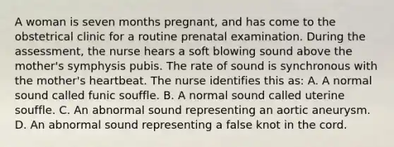 A woman is seven months pregnant, and has come to the obstetrical clinic for a routine prenatal examination. During the assessment, the nurse hears a soft blowing sound above the mother's symphysis pubis. The rate of sound is synchronous with the mother's heartbeat. The nurse identifies this as: A. A normal sound called funic souffle. B. A normal sound called uterine souffle. C. An abnormal sound representing an aortic aneurysm. D. An abnormal sound representing a false knot in the cord.