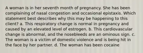 A woman is in her seventh month of pregnancy. She has been complaining of nasal congestion and occasional epistaxis. Which statement best describes why this may be happening to this client? a. This respiratory change is normal in pregnancy and caused by an elevated level of estrogen. b. This cardiovascular change is abnormal, and the nosebleeds are an ominous sign. c. The woman is a victim of domestic violence and is being hit in the face by her partner. d. The woman has been cocaine