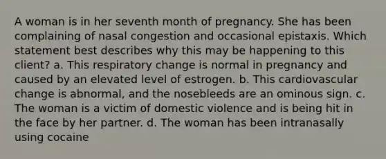 A woman is in her seventh month of pregnancy. She has been complaining of nasal congestion and occasional epistaxis. Which statement best describes why this may be happening to this client? a. This respiratory change is normal in pregnancy and caused by an elevated level of estrogen. b. This cardiovascular change is abnormal, and the nosebleeds are an ominous sign. c. The woman is a victim of domestic violence and is being hit in the face by her partner. d. The woman has been intranasally using cocaine