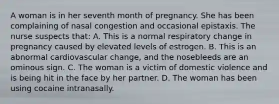 A woman is in her seventh month of pregnancy. She has been complaining of nasal congestion and occasional epistaxis. The nurse suspects that: A. This is a normal respiratory change in pregnancy caused by elevated levels of estrogen. B. This is an abnormal cardiovascular change, and the nosebleeds are an ominous sign. C. The woman is a victim of domestic violence and is being hit in the face by her partner. D. The woman has been using cocaine intranasally.