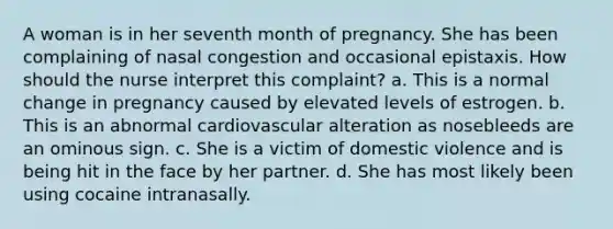 A woman is in her seventh month of pregnancy. She has been complaining of nasal congestion and occasional epistaxis. How should the nurse interpret this complaint? a. This is a normal change in pregnancy caused by elevated levels of estrogen. b. This is an abnormal cardiovascular alteration as nosebleeds are an ominous sign. c. She is a victim of domestic violence and is being hit in the face by her partner. d. She has most likely been using cocaine intranasally.