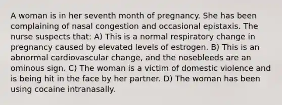 A woman is in her seventh month of pregnancy. She has been complaining of nasal congestion and occasional epistaxis. The nurse suspects that: A) This is a normal respiratory change in pregnancy caused by elevated levels of estrogen. B) This is an abnormal cardiovascular change, and the nosebleeds are an ominous sign. C) The woman is a victim of domestic violence and is being hit in the face by her partner. D) The woman has been using cocaine intranasally.