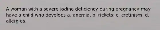 A woman with a severe iodine deficiency during pregnancy may have a child who develops a. anemia. b. rickets. c. cretinism. d. allergies.