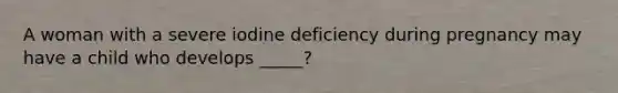 A woman with a severe iodine deficiency during pregnancy may have a child who develops _____?