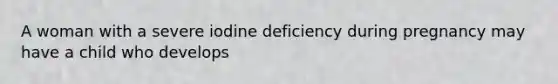 A woman with a severe iodine deficiency during pregnancy may have a child who develops