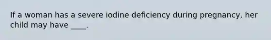 If a woman has a severe iodine deficiency during pregnancy, her child may have ____.