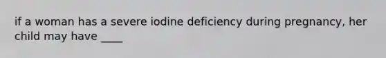 if a woman has a severe iodine deficiency during pregnancy, her child may have ____