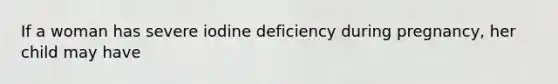 If a woman has severe iodine deficiency during pregnancy, her child may have