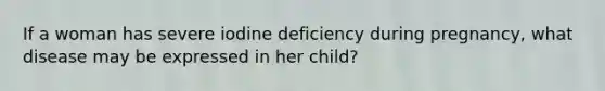 If a woman has severe iodine deficiency during pregnancy, what disease may be expressed in her child?