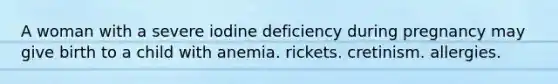 A woman with a severe iodine deficiency during pregnancy may give birth to a child with anemia. rickets. cretinism. allergies.