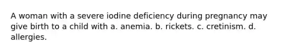 A woman with a severe iodine deficiency during pregnancy may give birth to a child with a. anemia. b. rickets. c. cretinism. d. allergies.