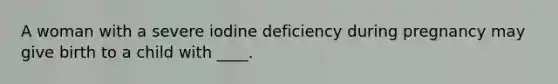 A woman with a severe iodine deficiency during pregnancy may give birth to a child with ____.