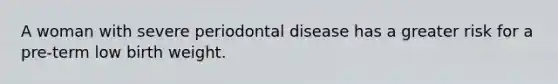 A woman with severe periodontal disease has a greater risk for a pre-term low birth weight.