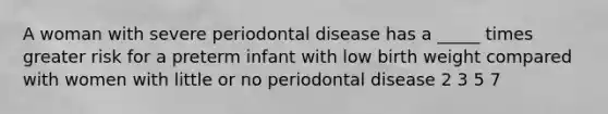 A woman with severe periodontal disease has a _____ times greater risk for a preterm infant with low birth weight compared with women with little or no periodontal disease 2 3 5 7