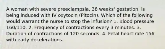 A woman with severe preeclampsia, 38 weeks' gestation, is being induced with IV oxytocin (Pitocin). Which of the following would warrant the nurse to stop the infusion? 1. Blood pressure 160/110. 2. Frequency of contractions every 3 minutes. 3. Duration of contractions of 120 seconds. 4. Fetal heart rate 156 with early decelerations.