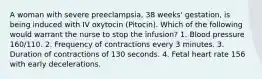 A woman with severe preeclampsia, 38 weeks' gestation, is being induced with IV oxytocin (Pitocin). Which of the following would warrant the nurse to stop the infusion? 1. Blood pressure 160/110. 2. Frequency of contractions every 3 minutes. 3. Duration of contractions of 130 seconds. 4. Fetal heart rate 156 with early decelerations.