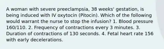 A woman with severe preeclampsia, 38 weeks' gestation, is being induced with IV oxytocin (Pitocin). Which of the following would warrant the nurse to stop the infusion? 1. <a href='https://www.questionai.com/knowledge/kD0HacyPBr-blood-pressure' class='anchor-knowledge'>blood pressure</a> 160/110. 2. Frequency of contractions every 3 minutes. 3. Duration of contractions of 130 seconds. 4. Fetal heart rate 156 with early decelerations.