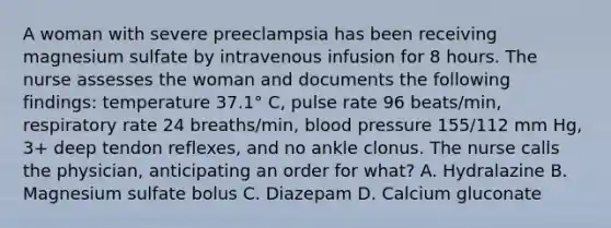 A woman with severe preeclampsia has been receiving magnesium sulfate by intravenous infusion for 8 hours. The nurse assesses the woman and documents the following findings: temperature 37.1° C, pulse rate 96 beats/min, respiratory rate 24 breaths/min, blood pressure 155/112 mm Hg, 3+ deep tendon reflexes, and no ankle clonus. The nurse calls the physician, anticipating an order for what? A. Hydralazine B. Magnesium sulfate bolus C. Diazepam D. Calcium gluconate