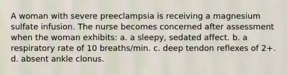 A woman with severe preeclampsia is receiving a magnesium sulfate infusion. The nurse becomes concerned after assessment when the woman exhibits: a. a sleepy, sedated affect. b. a respiratory rate of 10 breaths/min. c. deep tendon reflexes of 2+. d. absent ankle clonus.