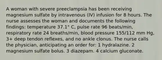 A woman with severe preeclampsia has been receiving magnesium sulfate by intravenous (IV) infusion for 8 hours. The nurse assesses the woman and documents the following findings: temperature 37.1° C, pulse rate 96 beats/min, respiratory rate 24 breaths/min, blood pressure 155/112 mm Hg, 3+ deep tendon reflexes, and no ankle clonus. The nurse calls the physician, anticipating an order for: 1 hydralazine. 2 magnesium sulfate bolus. 3 diazepam. 4 calcium gluconate.