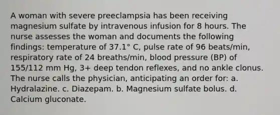 A woman with severe preeclampsia has been receiving magnesium sulfate by intravenous infusion for 8 hours. The nurse assesses the woman and documents the following findings: temperature of 37.1° C, pulse rate of 96 beats/min, respiratory rate of 24 breaths/min, <a href='https://www.questionai.com/knowledge/kD0HacyPBr-blood-pressure' class='anchor-knowledge'>blood pressure</a> (BP) of 155/112 mm Hg, 3+ deep tendon reflexes, and no ankle clonus. The nurse calls the physician, anticipating an order for: a. Hydralazine. c. Diazepam. b. Magnesium sulfate bolus. d. Calcium gluconate.