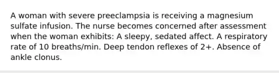 A woman with severe preeclampsia is receiving a magnesium sulfate infusion. The nurse becomes concerned after assessment when the woman exhibits: A sleepy, sedated affect. A respiratory rate of 10 breaths/min. Deep tendon reflexes of 2+. Absence of ankle clonus.