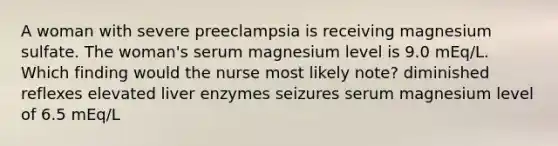 A woman with severe preeclampsia is receiving magnesium sulfate. The woman's serum magnesium level is 9.0 mEq/L. Which finding would the nurse most likely note? diminished reflexes elevated liver enzymes seizures serum magnesium level of 6.5 mEq/L