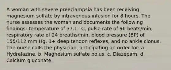 A woman with severe preeclampsia has been receiving magnesium sulfate by intravenous infusion for 8 hours. The nurse assesses the woman and documents the following findings: temperature of 37.1° C, pulse rate of 96 beats/min, respiratory rate of 24 breaths/min, blood pressure (BP) of 155/112 mm Hg, 3+ deep tendon reflexes, and no ankle clonus. The nurse calls the physician, anticipating an order for: a. Hydralazine. b. Magnesium sulfate bolus. c. Diazepam. d. Calcium gluconate.