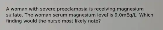 A woman with severe preeclampsia is receiving magnesium sulfate. The woman serum magnesium level is 9.0mEq/L. Which finding would the nurse most likely note?