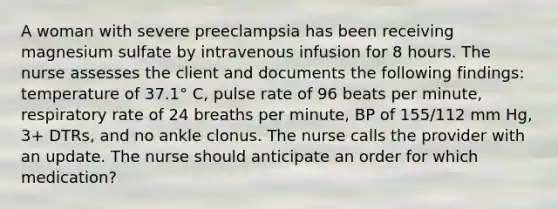 A woman with severe preeclampsia has been receiving magnesium sulfate by intravenous infusion for 8 hours. The nurse assesses the client and documents the following findings: temperature of 37.1° C, pulse rate of 96 beats per minute, respiratory rate of 24 breaths per minute, BP of 155/112 mm Hg, 3+ DTRs, and no ankle clonus. The nurse calls the provider with an update. The nurse should anticipate an order for which medication?