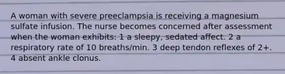 A woman with severe preeclampsia is receiving a magnesium sulfate infusion. The nurse becomes concerned after assessment when the woman exhibits: 1 a sleepy, sedated affect. 2 a respiratory rate of 10 breaths/min. 3 deep tendon reflexes of 2+. 4 absent ankle clonus.